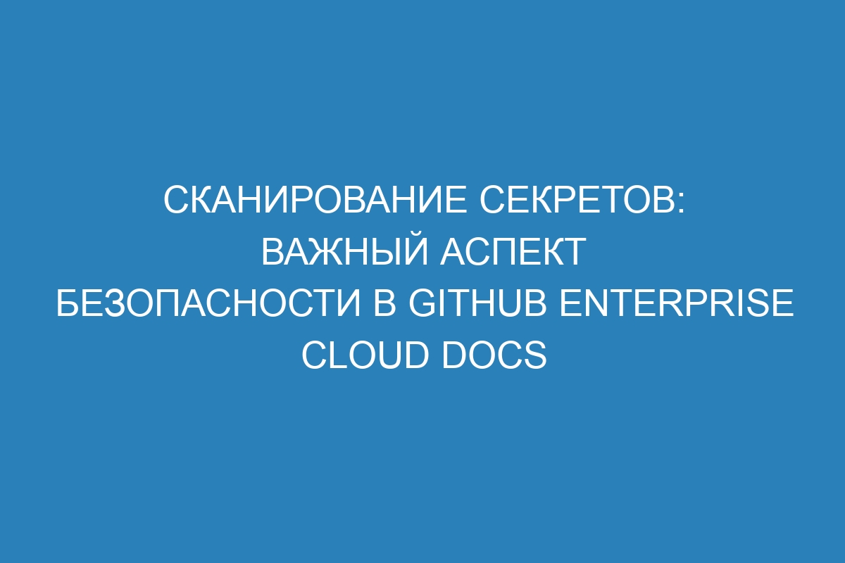 Сканирование секретов: важный аспект безопасности в GitHub Enterprise Cloud Docs