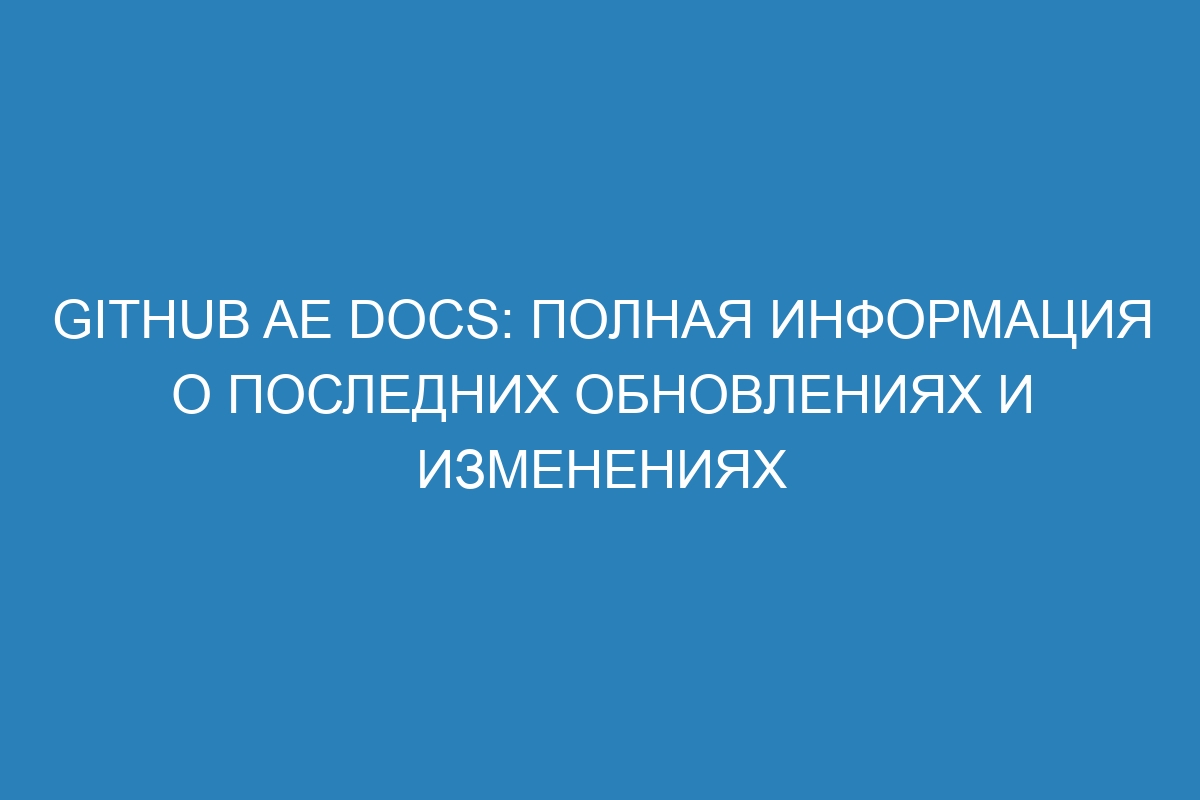 GitHub AE Docs: полная информация о последних обновлениях и изменениях