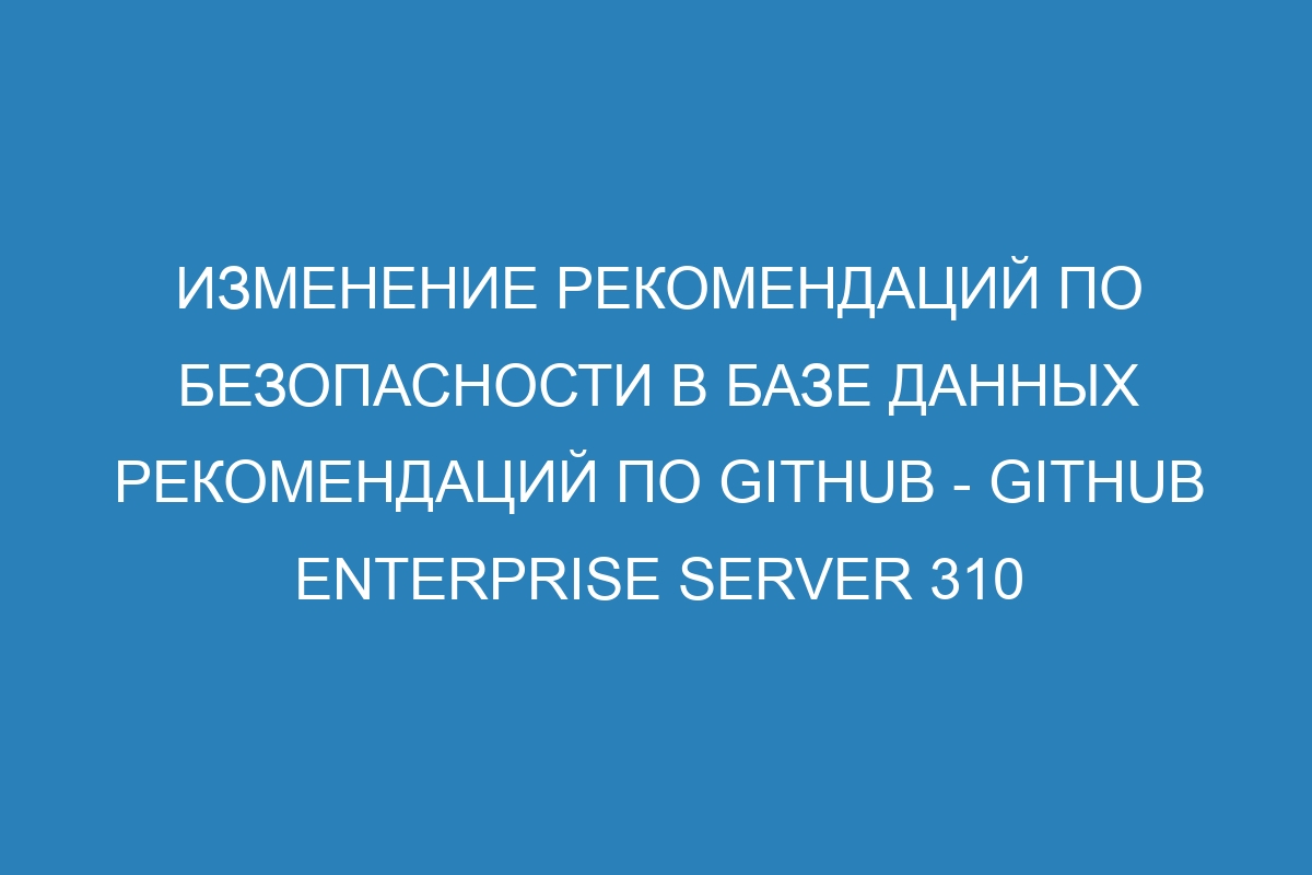 Изменение рекомендаций по безопасности в базе данных рекомендаций по GitHub - GitHub Enterprise Server 310