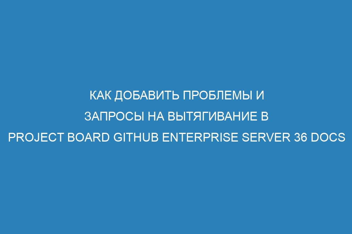 Как добавить проблемы и запросы на вытягивание в Project Board GitHub Enterprise Server 36 Docs