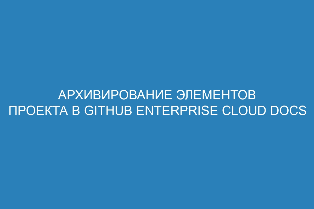 Архивирование элементов проекта в GitHub Enterprise Cloud Docs