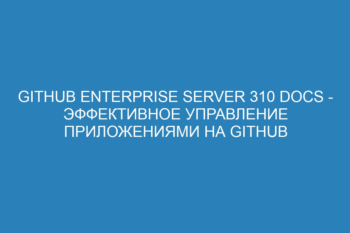 GitHub Enterprise Server 310 Docs - эффективное управление приложениями на GitHub