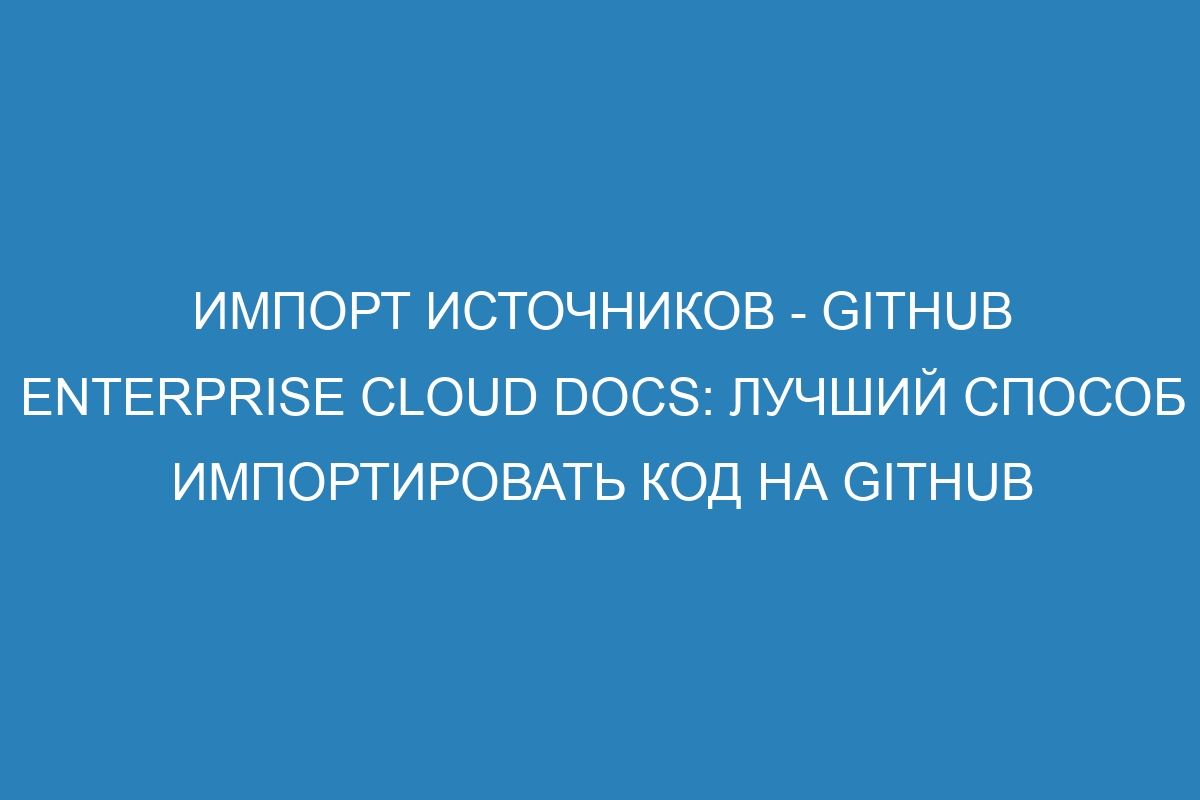 Импорт источников - GitHub Enterprise Cloud Docs: лучший способ импортировать код на GitHub