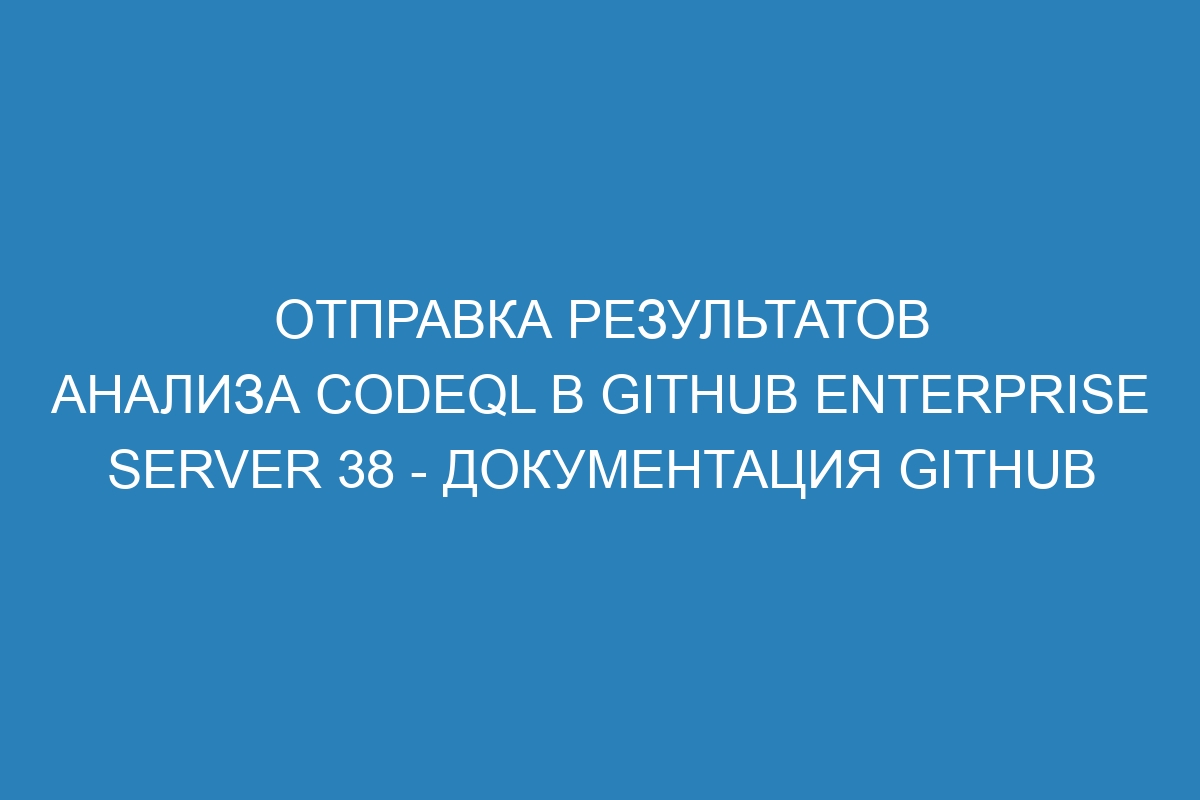 Отправка результатов анализа CodeQL в GitHub Enterprise Server 38 - Документация GitHub