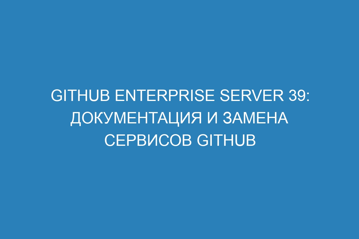 GitHub Enterprise Server 39: Документация и замена сервисов GitHub