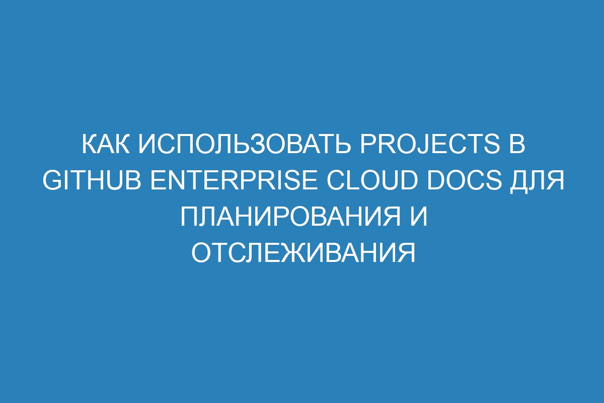 Как использовать Projects в GitHub Enterprise Cloud Docs для планирования и отслеживания