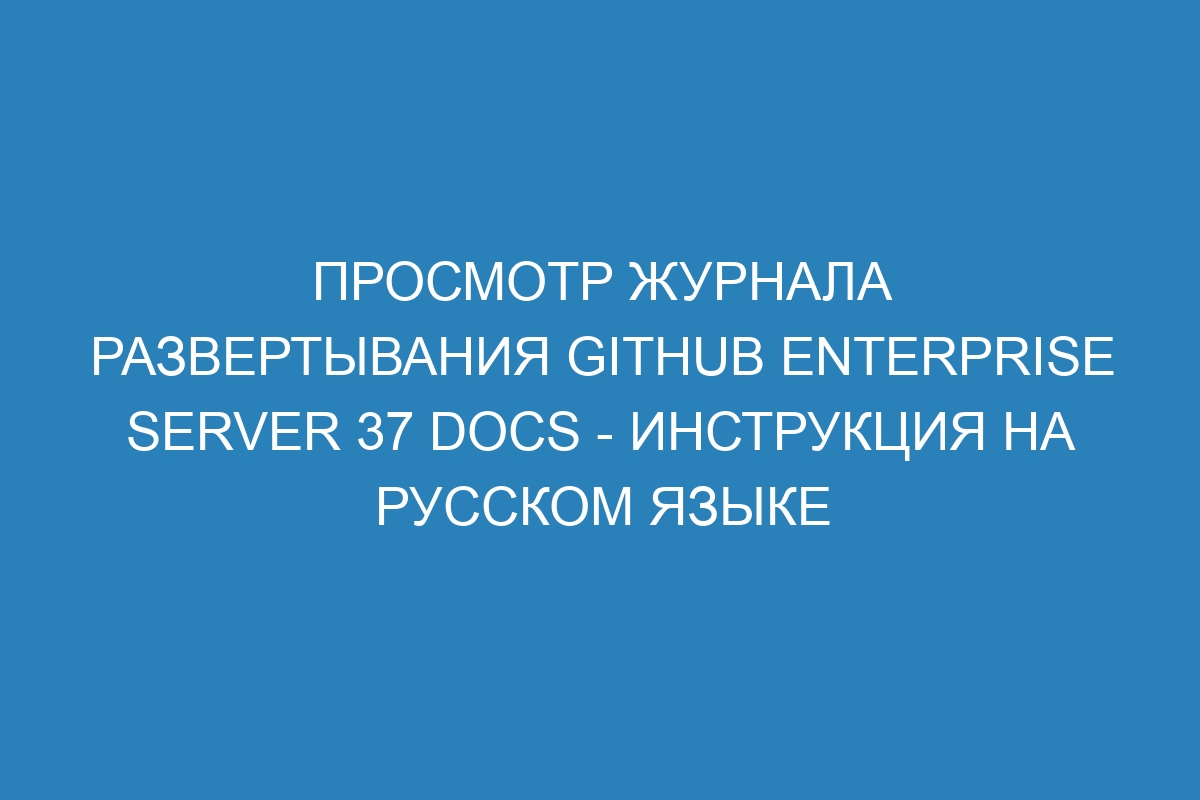 Просмотр журнала развертывания GitHub Enterprise Server 37 Docs - инструкция на русском языке