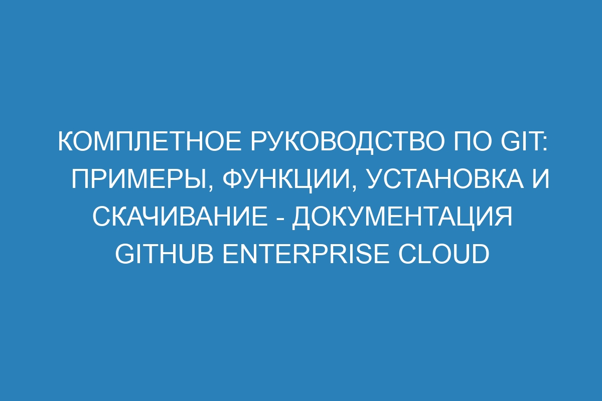 Комплетное руководство по GIT: примеры, функции, установка и скачивание - документация GitHub Enterprise Cloud