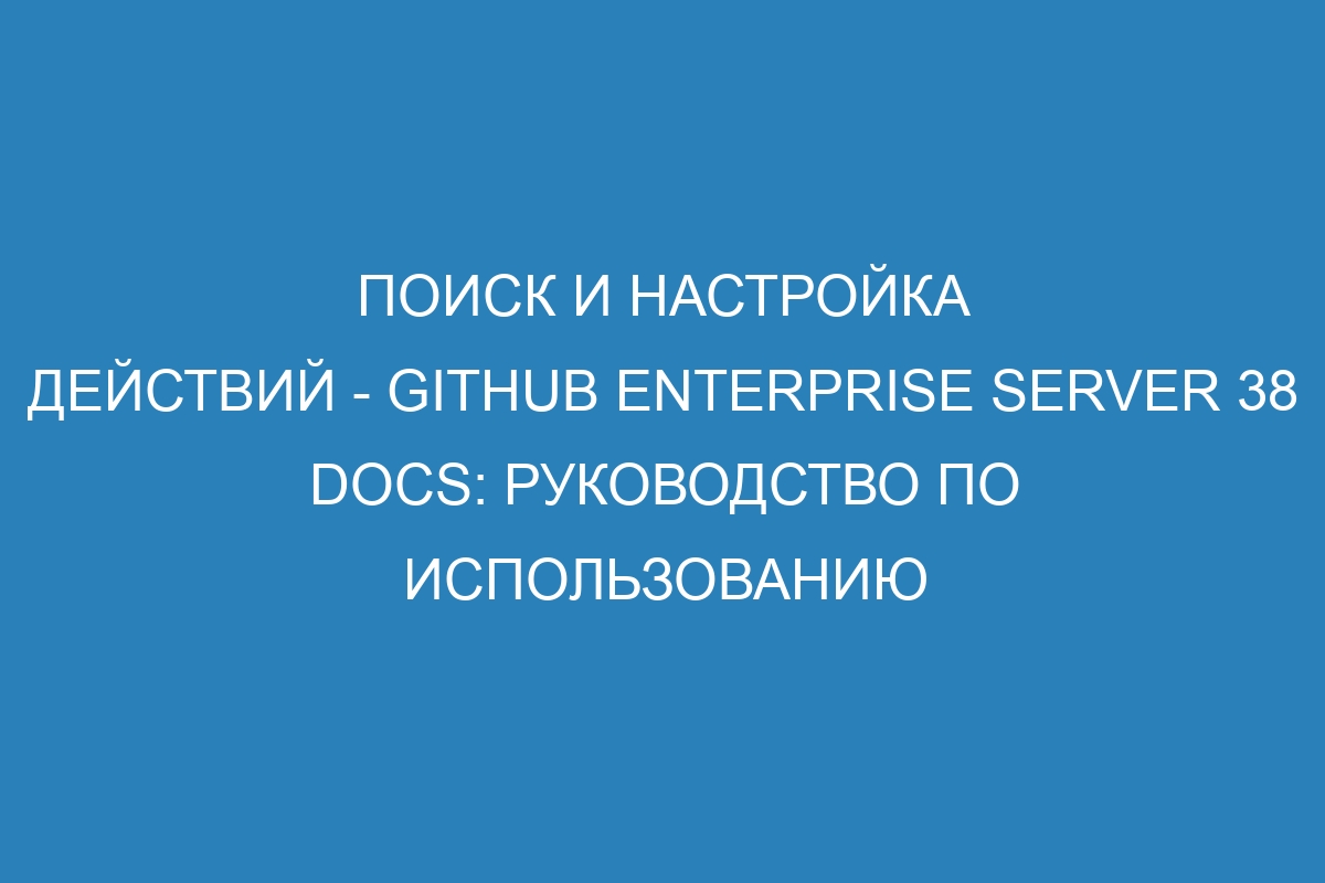 Поиск и настройка действий - GitHub Enterprise Server 38 Docs: руководство по использованию