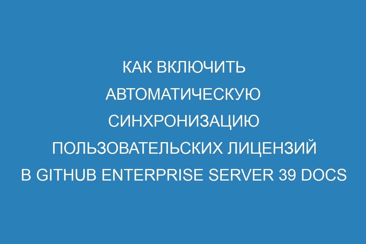 Как включить автоматическую синхронизацию пользовательских лицензий в GitHub Enterprise Server 39 Docs