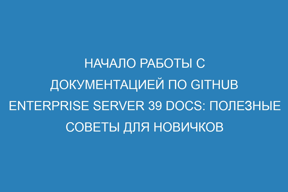 Начало работы с документацией по GitHub Enterprise Server 39 Docs: полезные советы для новичков