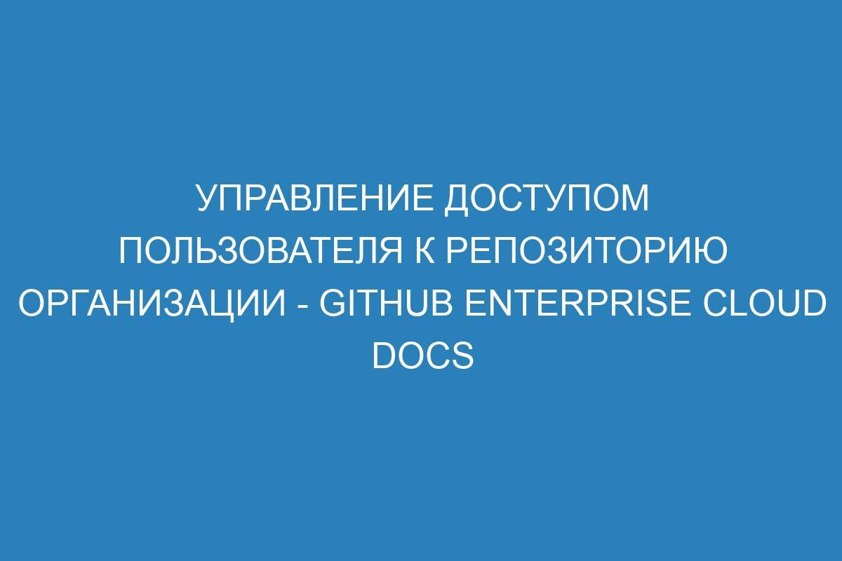 Управление доступом пользователя к репозиторию организации - GitHub Enterprise Cloud Docs