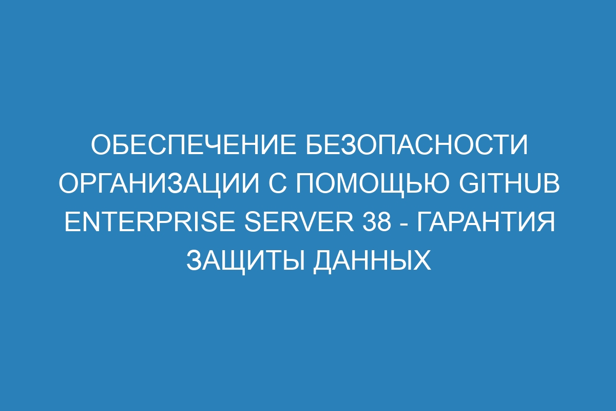 Обеспечение безопасности организации с помощью GitHub Enterprise Server 38 - гарантия защиты данных