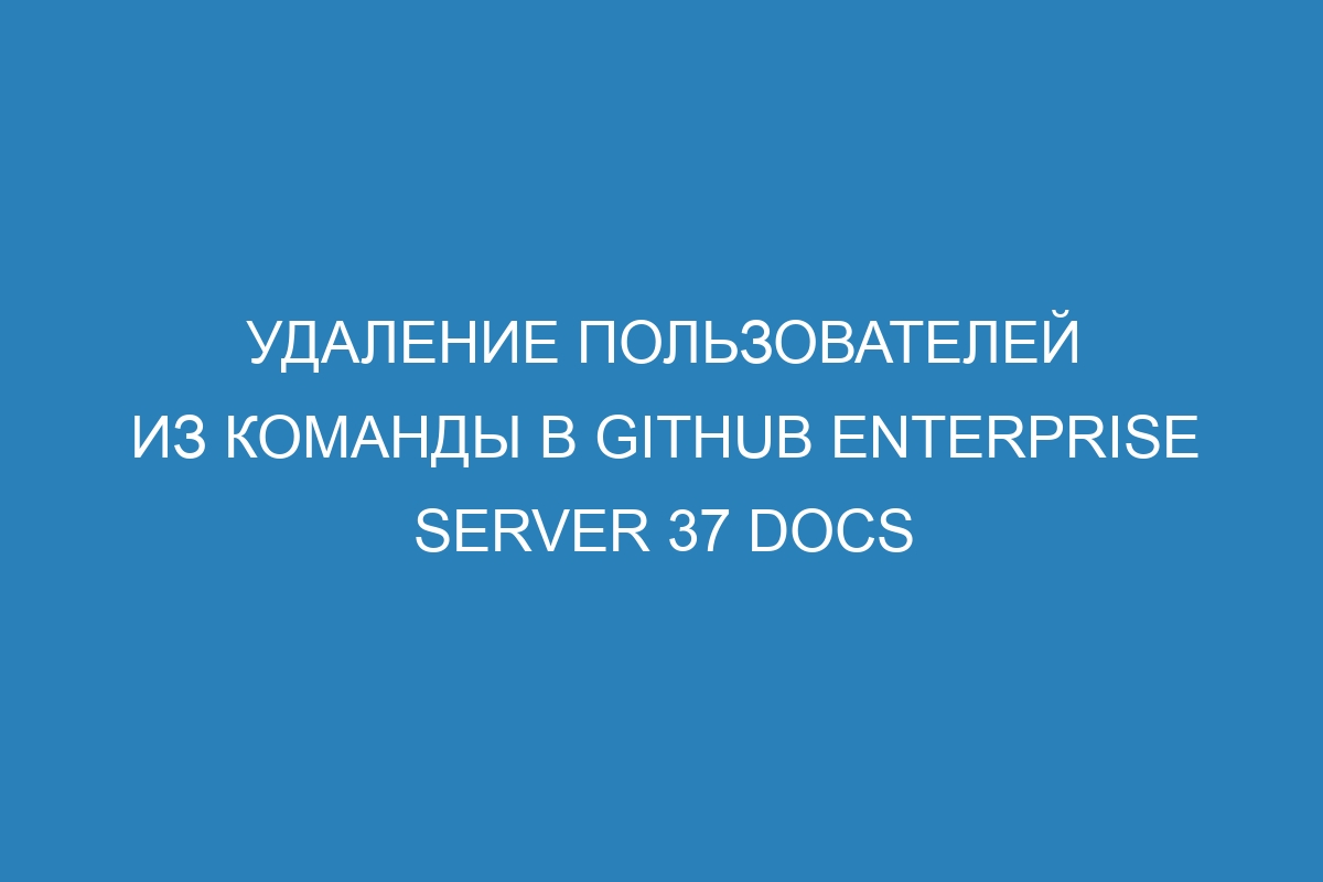 Удаление пользователей из команды в GitHub Enterprise Server 37 Docs