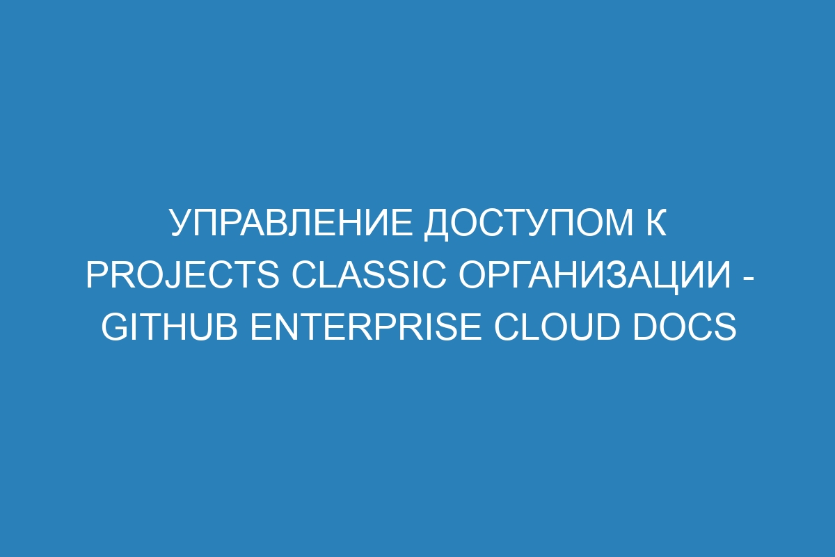 Управление доступом к projects classic организации - GitHub Enterprise Cloud Docs