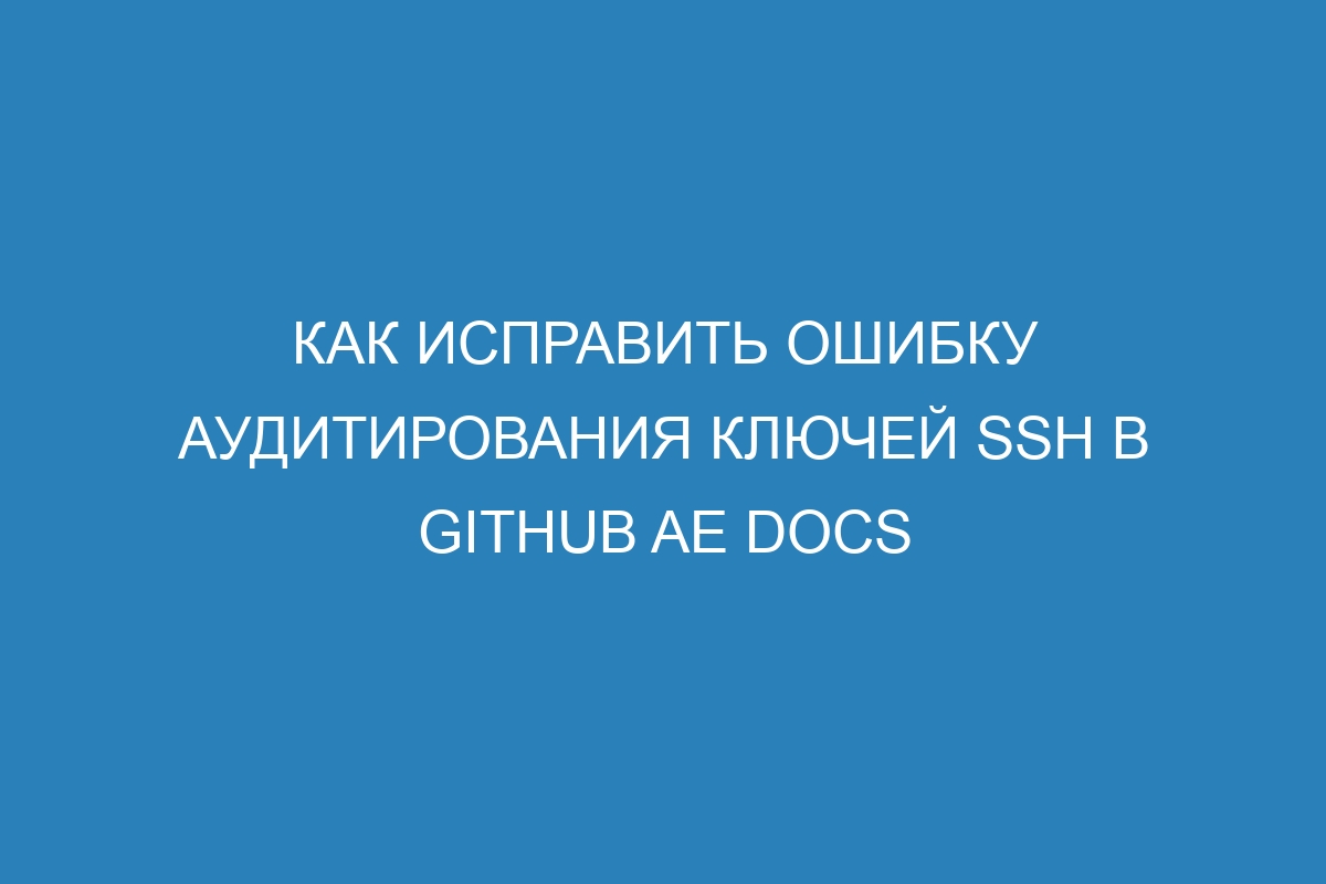 Как исправить ошибку аудитирования ключей SSH в GitHub AE Docs