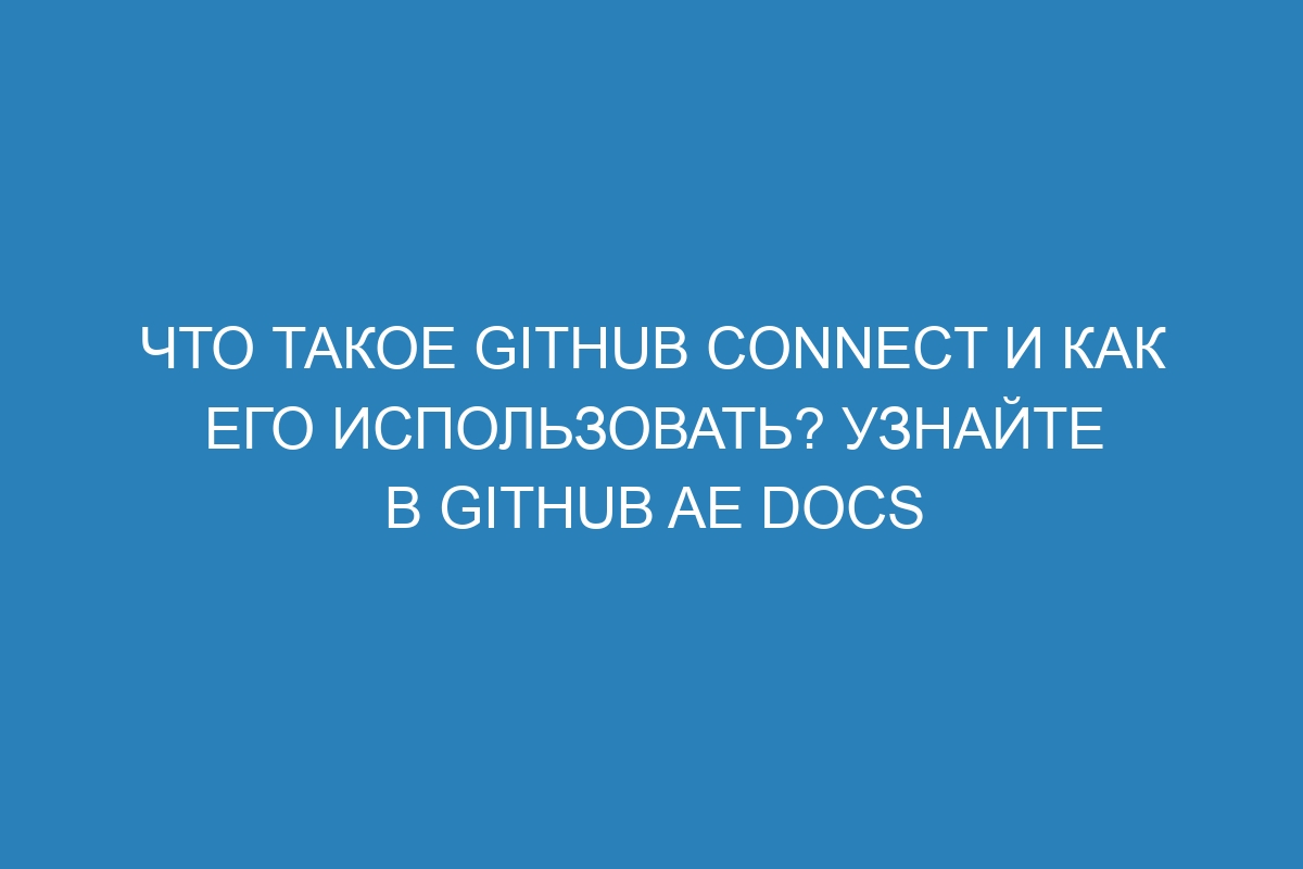 Что такое GitHub Connect и как его использовать? Узнайте в GitHub AE Docs