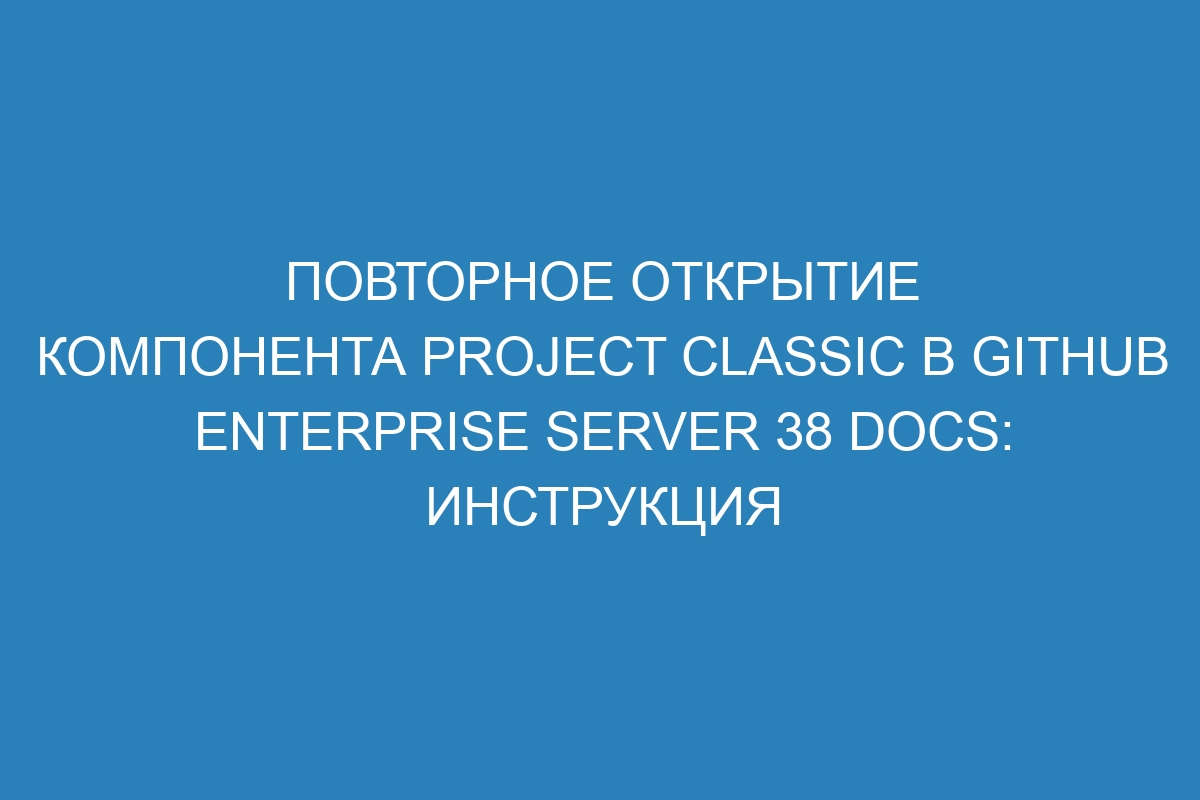 Повторное открытие компонента project classic в GitHub Enterprise Server 38 Docs: инструкция
