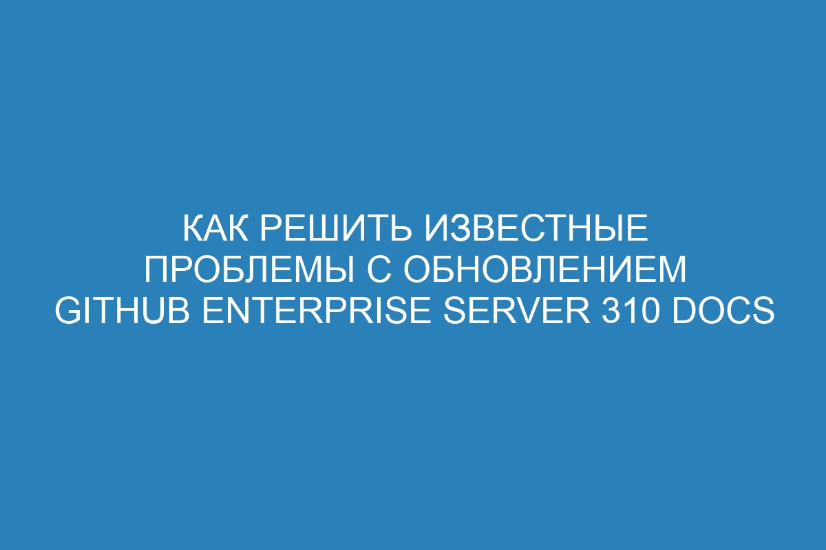 Как решить известные проблемы с обновлением GitHub Enterprise Server 310 Docs