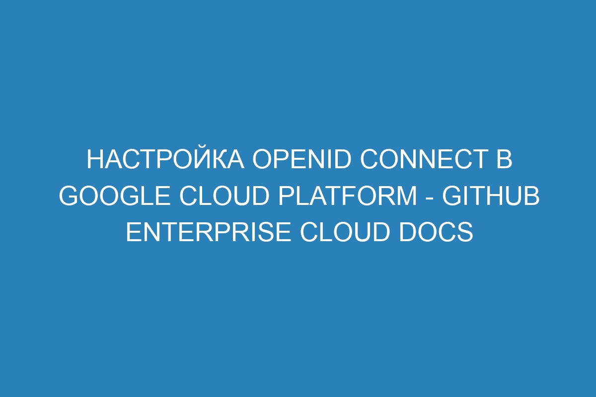 Настройка OpenID Connect в Google Cloud Platform - GitHub Enterprise Cloud Docs