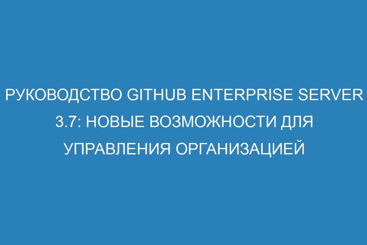 Руководство GitHub Enterprise Server 3.7: новые возможности для управления организацией