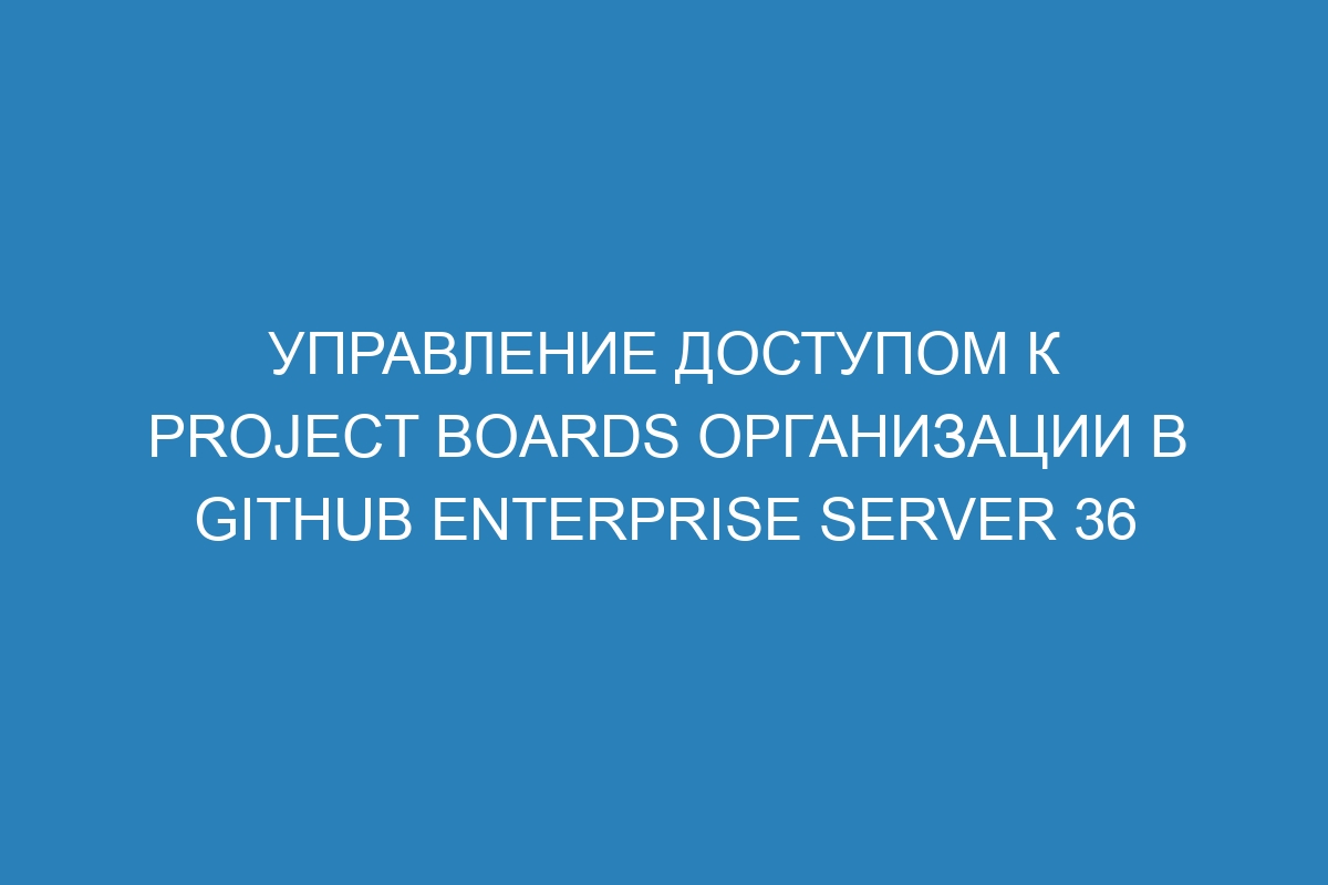 Управление доступом к project boards организации в GitHub Enterprise Server 36