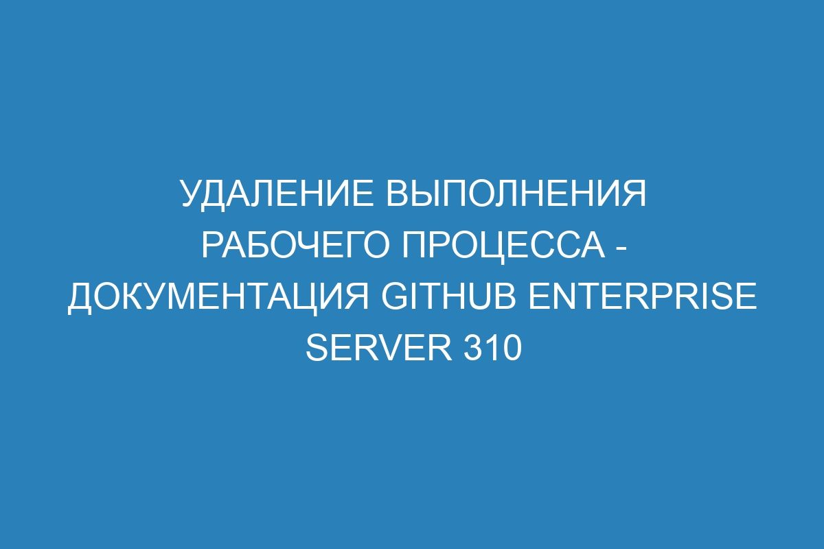 Удаление выполнения рабочего процесса - Документация GitHub Enterprise Server 310