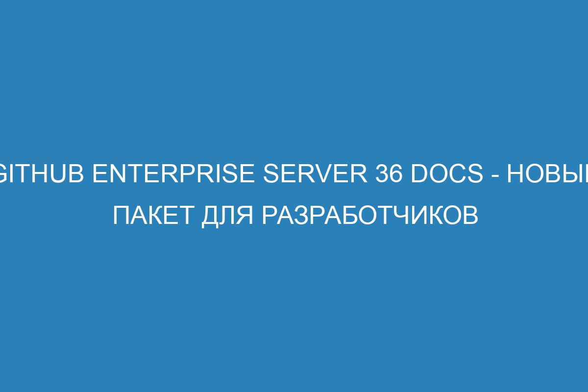 GitHub Enterprise Server 36 Docs - новый пакет для разработчиков