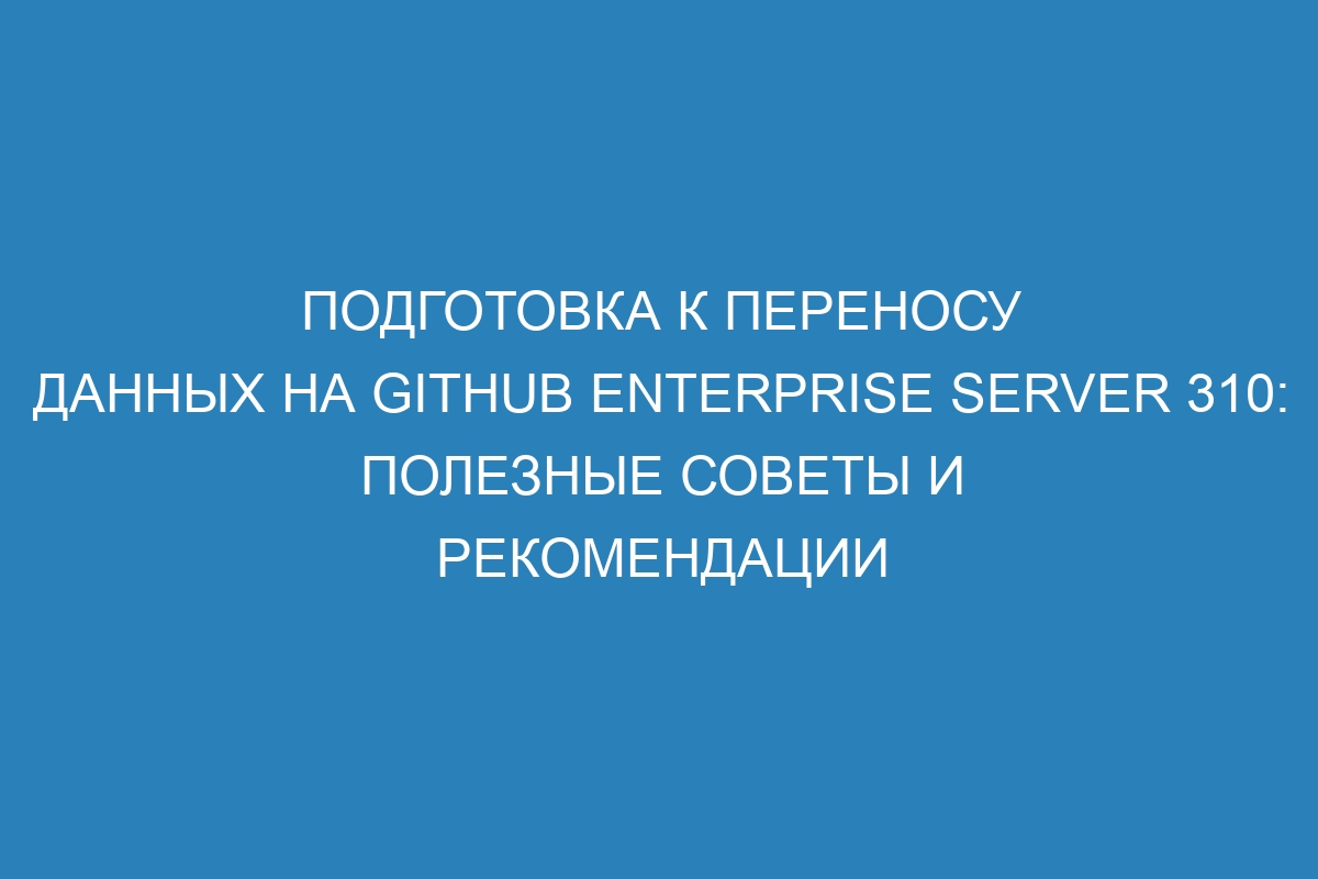 Подготовка к переносу данных на GitHub Enterprise Server 310: полезные советы и рекомендации