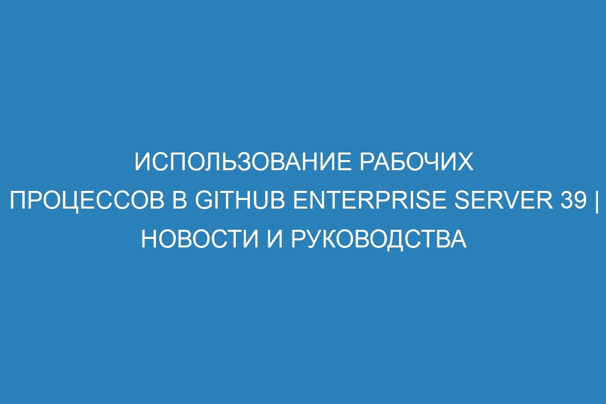 Использование рабочих процессов в GitHub Enterprise Server 39 | Новости и руководства