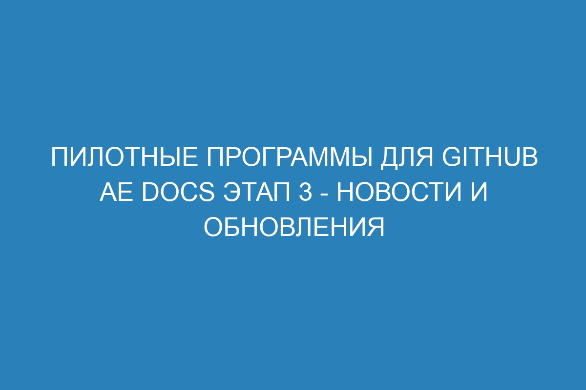 Пилотные программы для GitHub AE Docs Этап 3 - новости и обновления