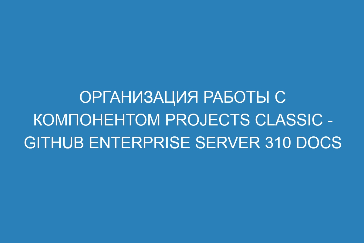 Организация работы с компонентом projects classic - GitHub Enterprise Server 310 Docs