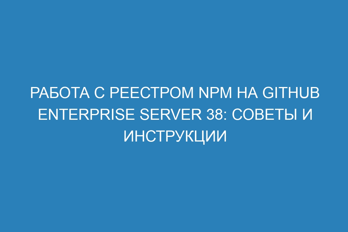 Работа с реестром npm на GitHub Enterprise Server 38: советы и инструкции