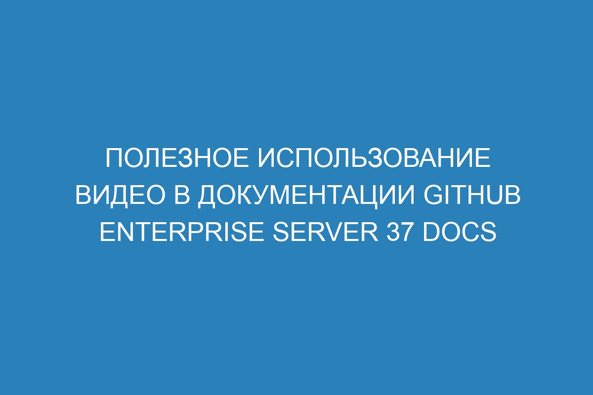 Полезное использование видео в документации GitHub Enterprise Server 37 Docs