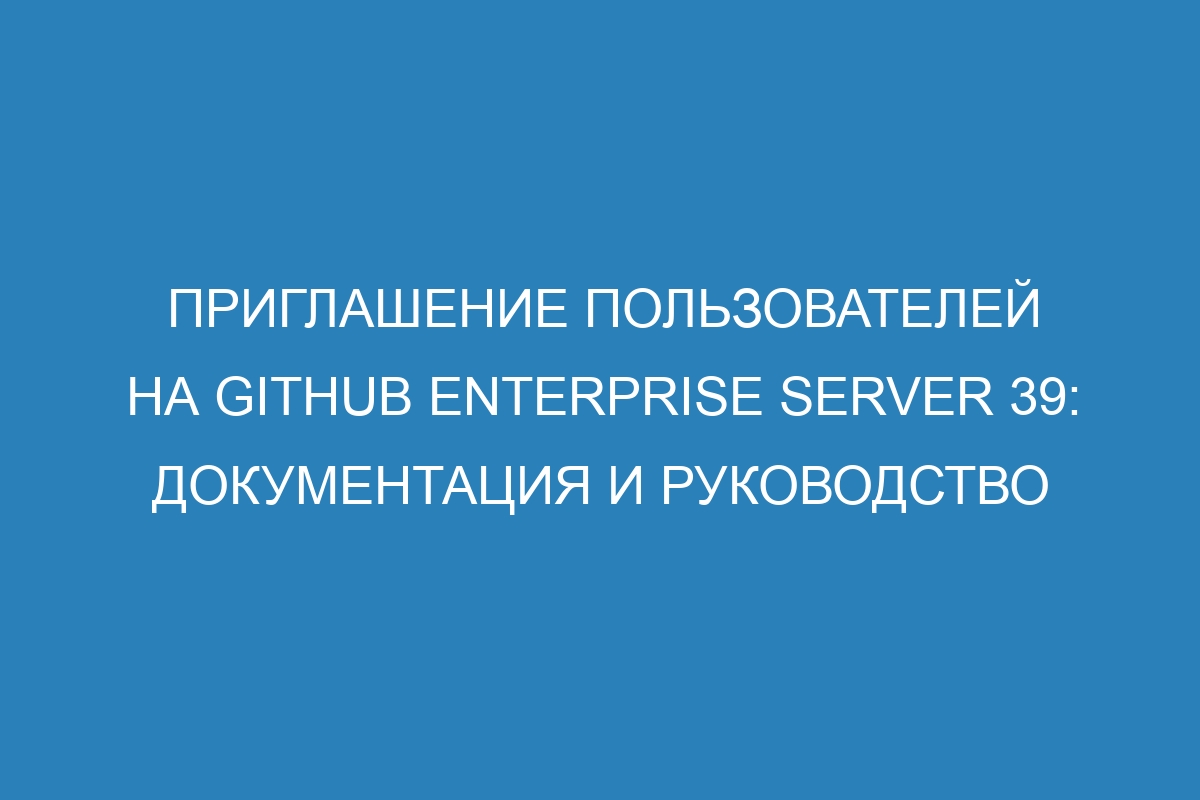 Приглашение пользователей на GitHub Enterprise Server 39: документация и руководство