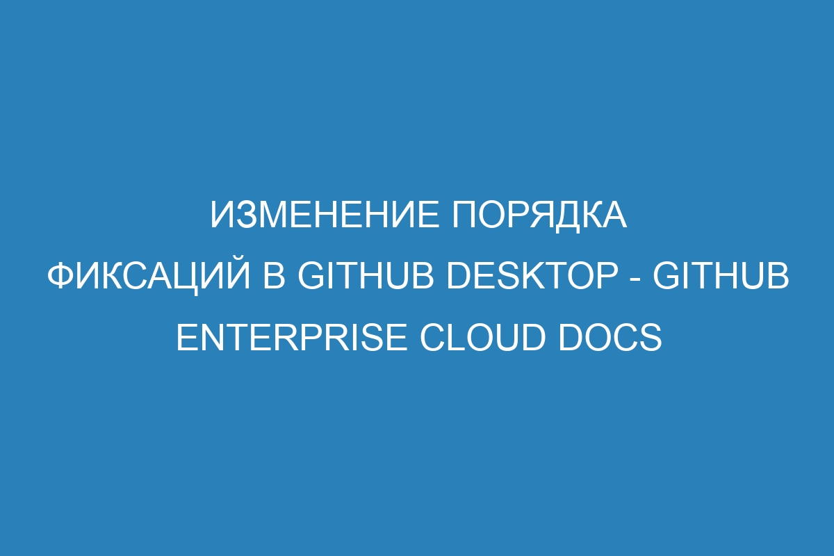 Изменение порядка фиксаций в GitHub Desktop - GitHub Enterprise Cloud Docs