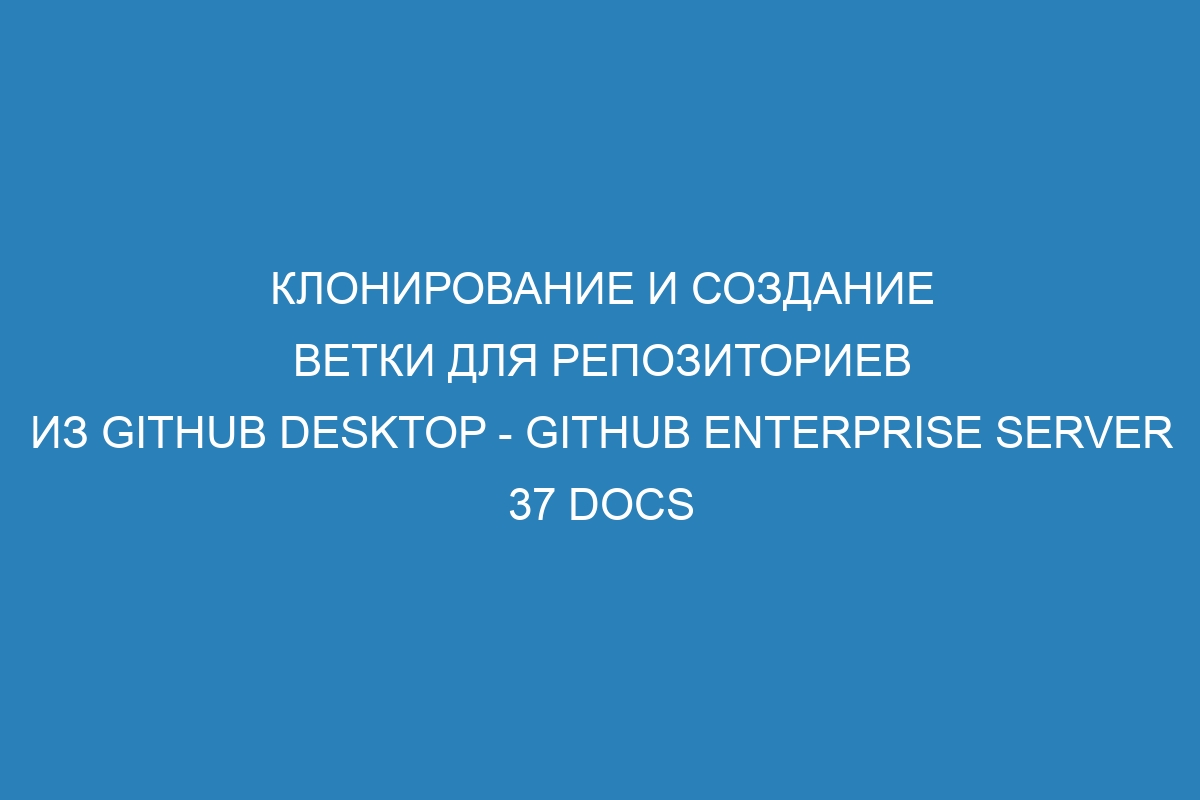 Клонирование и создание ветки для репозиториев из GitHub Desktop - GitHub Enterprise Server 37 Docs