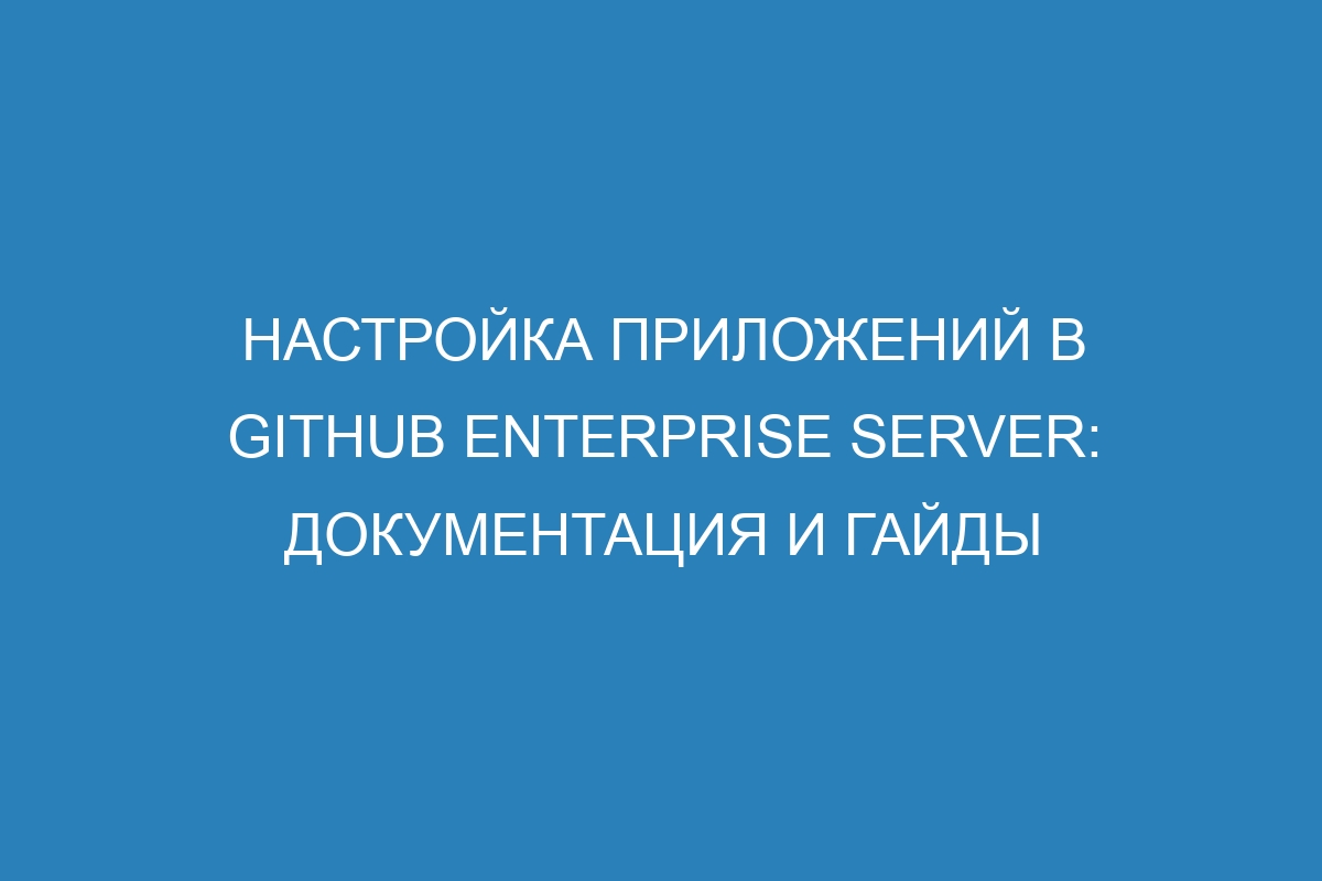 Настройка приложений в GitHub Enterprise Server: документация и гайды