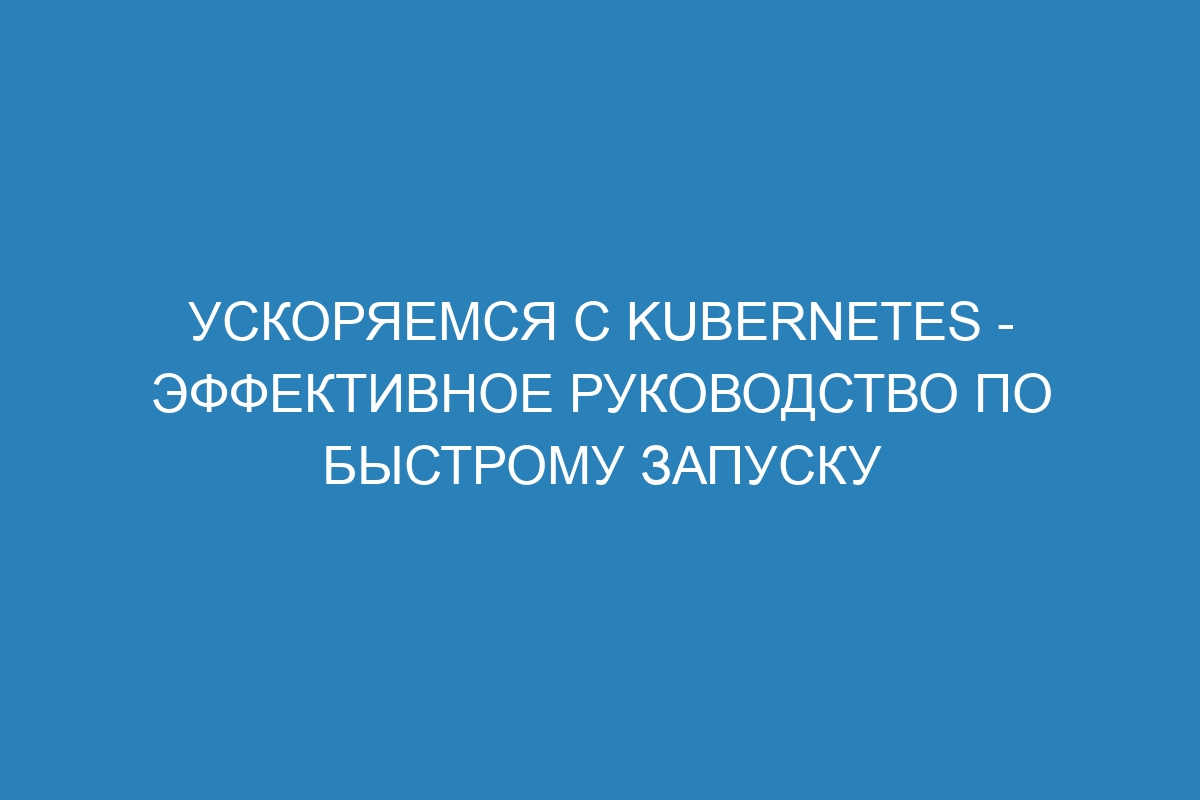 Ускоряемся с Kubernetes - эффективное руководство по быстрому запуску