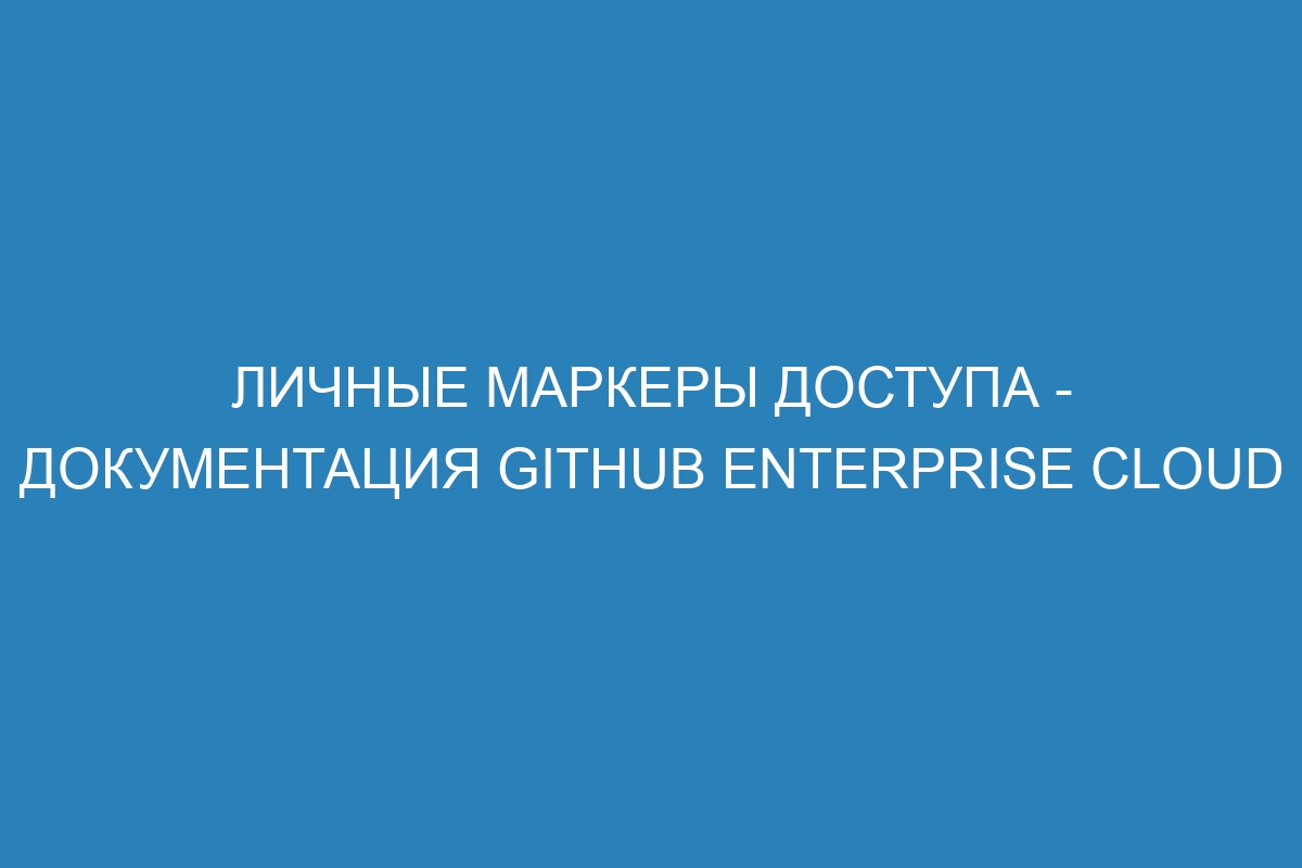 Личные маркеры доступа - документация GitHub Enterprise Cloud