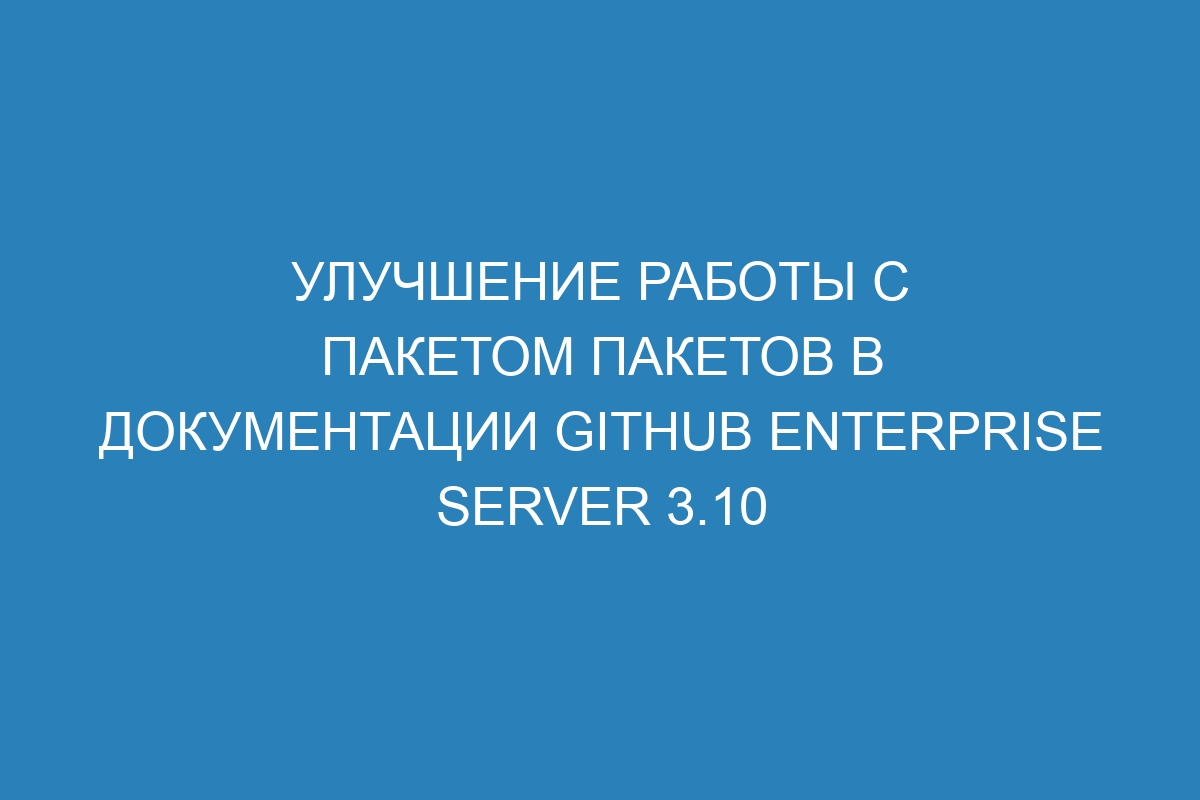 Улучшение работы с пакетом пакетов в документации GitHub Enterprise Server 3.10