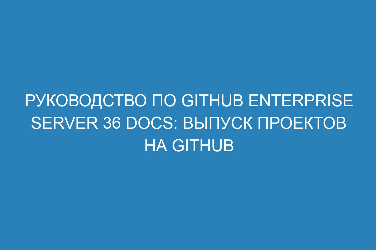 Руководство по GitHub Enterprise Server 36 Docs: выпуск проектов на GitHub