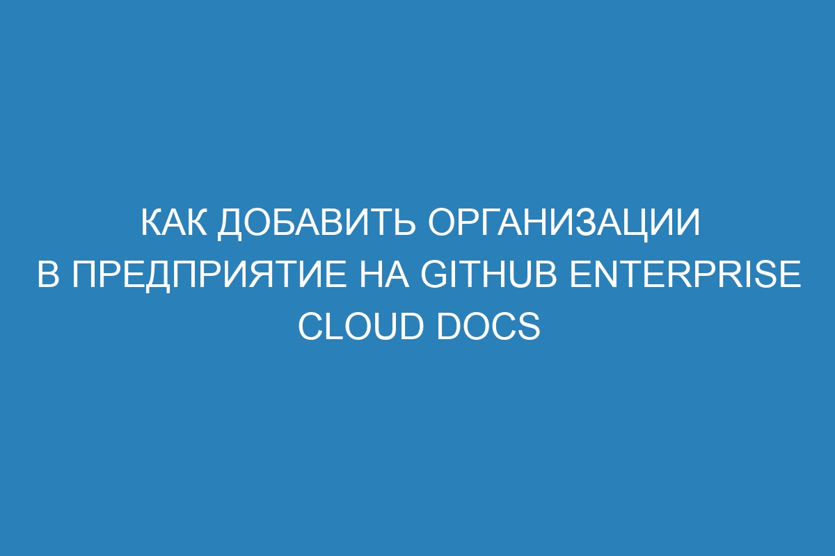 Как добавить организации в предприятие на GitHub Enterprise Cloud Docs