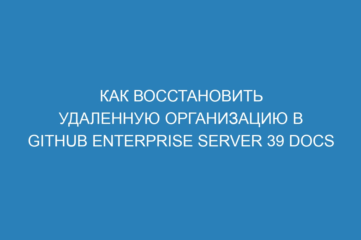 Как восстановить удаленную организацию в GitHub Enterprise Server 39 Docs