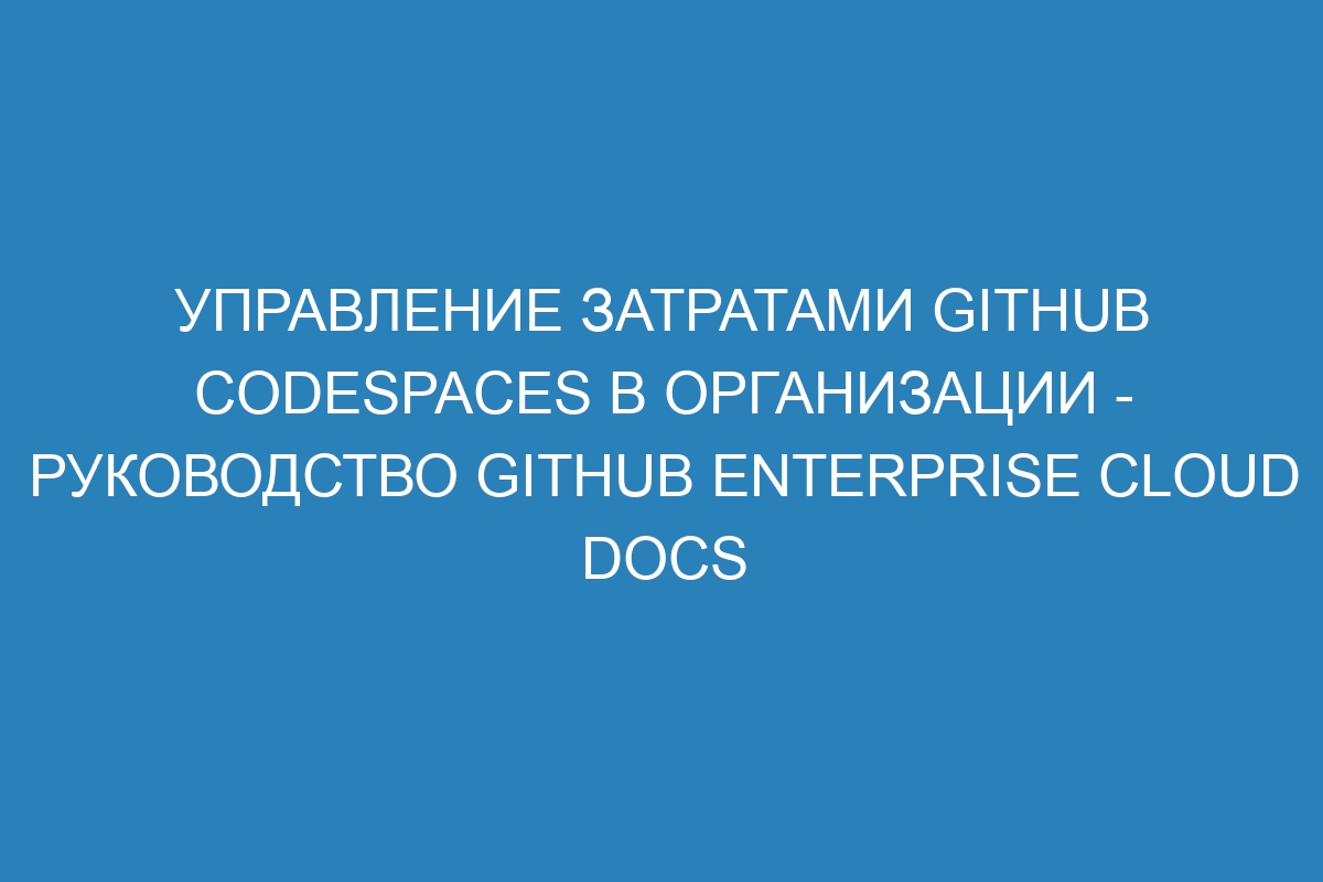 Управление затратами GitHub Codespaces в организации - Руководство GitHub Enterprise Cloud Docs