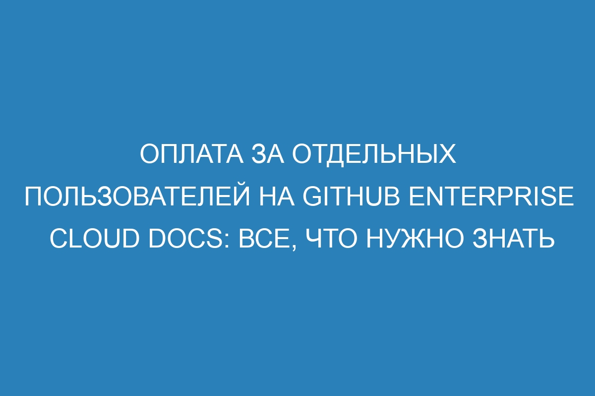 Оплата за отдельных пользователей на GitHub Enterprise Cloud Docs: все, что нужно знать