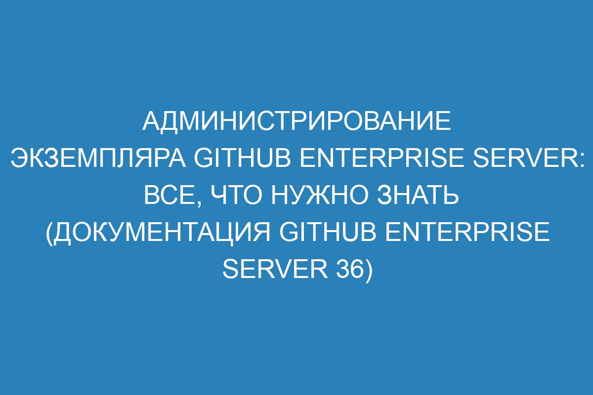 Администрирование экземпляра GitHub Enterprise Server: все, что нужно знать (Документация GitHub Enterprise Server 36)