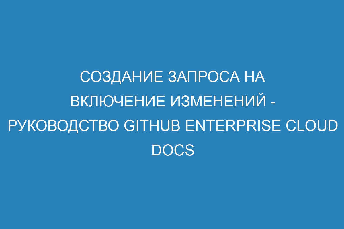 Создание запроса на включение изменений - руководство GitHub Enterprise Cloud Docs