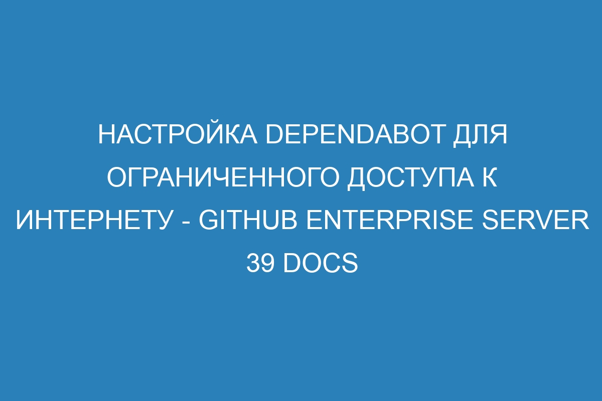 Настройка Dependabot для ограниченного доступа к Интернету - GitHub Enterprise Server 39 Docs