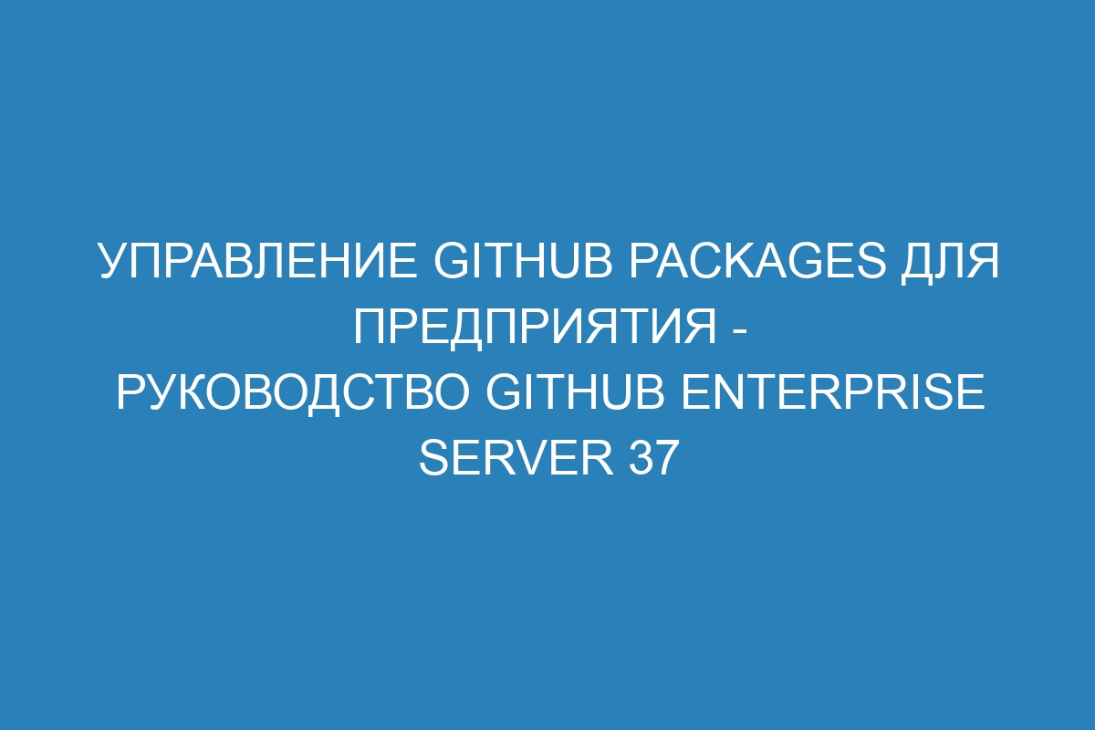 Управление GitHub Packages для предприятия - Руководство GitHub Enterprise Server 37